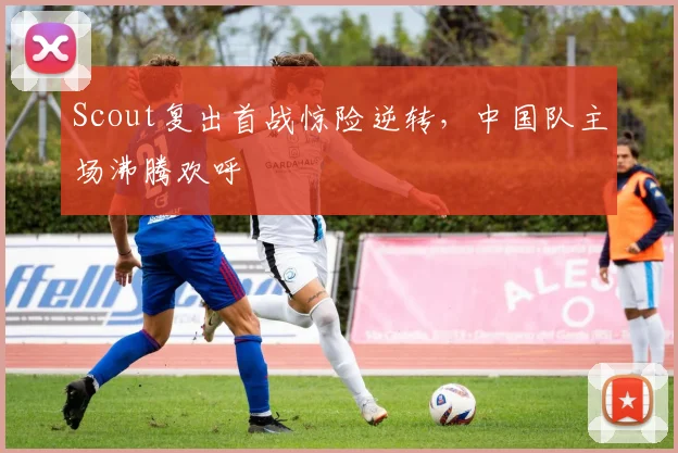 Scout复出首战惊险逆转,中国队主场沸腾欢呼
